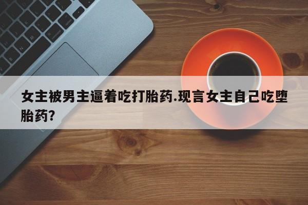 流产药微信购买联系方式女主被男主逼着吃打胎药.现言女主自己吃堕胎药？