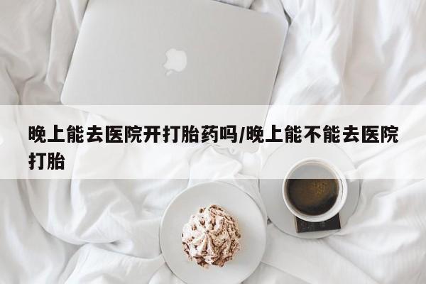 流产药微信购买联系方式晚上能去医院开打胎药吗/晚上能不能去医院打胎