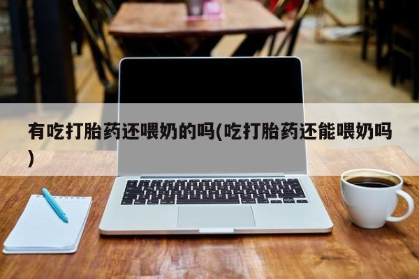 流产药微信购买联系方式有吃打胎药还喂奶的吗(吃打胎药还能喂奶吗)
