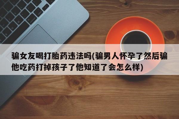 流产药微信购买联系方式骗女友喝打胎药违法吗(骗男人怀孕了然后骗他吃药打掉孩子了他知道了会怎么样)