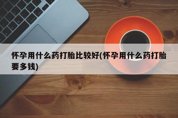 流产药微信购买联系方式怀孕用什么药打胎比较好(怀孕用什么药打胎要多钱)