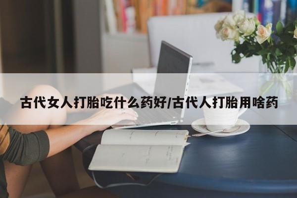 流产药微信购买联系方式古代女人打胎吃什么药好/古代人打胎用啥药