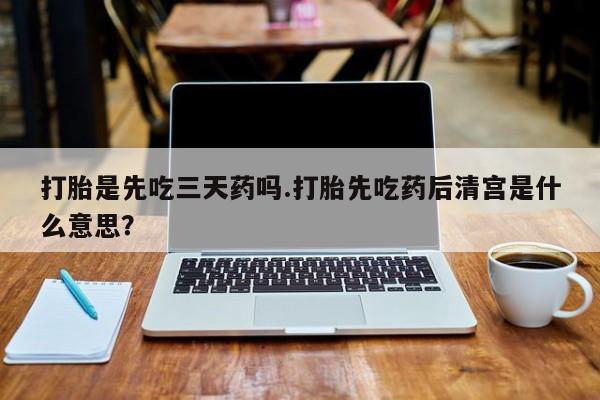 流产药微信购买联系方式打胎是先吃三天药吗.打胎先吃药后清宫是什么意思？