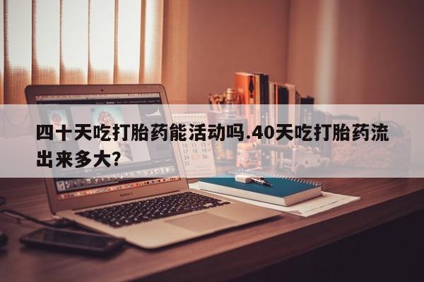 流产药微信购买联系方式四十天吃打胎药能活动吗.40天吃打胎药流出来多大？