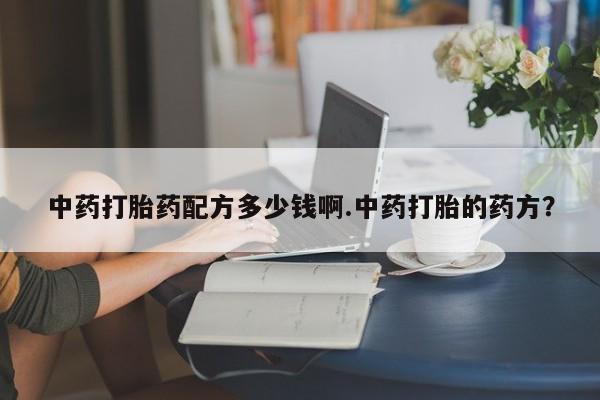 流产药微信购买联系方式中药打胎药配方多少钱啊.中药打胎的药方？