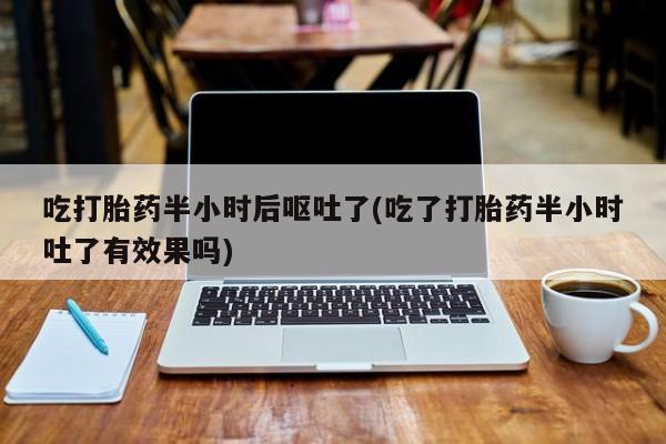 流产药微信购买联系方式吃打胎药半小时后呕吐了(吃了打胎药半小时吐了有效果吗)