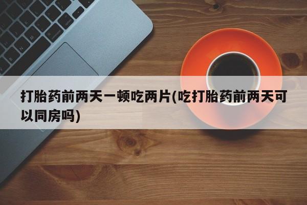 流产药微信购买联系方式打胎药前两天一顿吃两片(吃打胎药前两天可以同房吗)