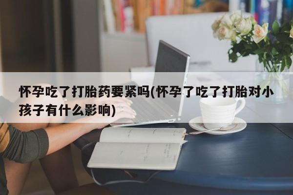 流产药微信购买联系方式怀孕吃了打胎药要紧吗(怀孕了吃了打胎对小孩子有什么影响)