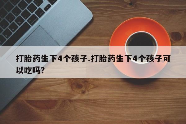 流产药微信购买联系方式打胎药生下4个孩子.打胎药生下4个孩子可以吃吗？
