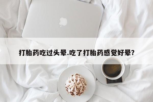 流产药微信购买联系方式打胎药吃过头晕.吃了打胎药感觉好晕？