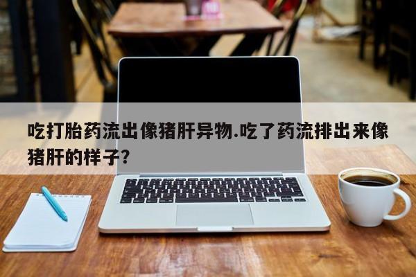流产药微信购买联系方式吃打胎药流出像猪肝异物.吃了药流排出来像猪肝的样子？