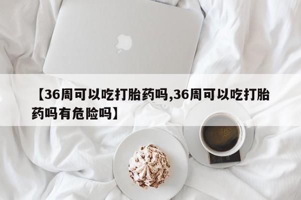流产药微信购买联系方式【36周可以吃打胎药吗,36周可以吃打胎药吗有危险吗】