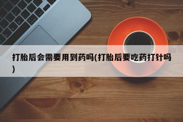 流产药微信购买联系方式打胎后会需要用到药吗(打胎后要吃药打针吗)