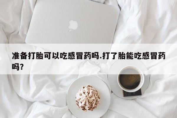 流产药微信购买联系方式准备打胎可以吃感冒药吗.打了胎能吃感冒药吗？
