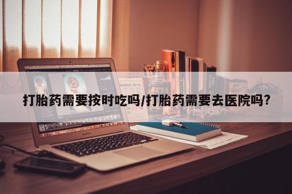 流产药微信购买联系方式打胎药需要按时吃吗/打胎药需要去医院吗?
