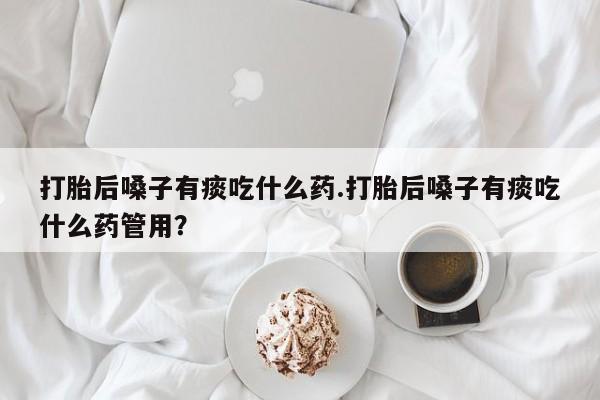 流产药微信购买联系方式打胎后嗓子有痰吃什么药.打胎后嗓子有痰吃什么药管用？