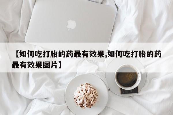 流产药微信购买联系方式【如何吃打胎的药最有效果,如何吃打胎的药最有效果图片】