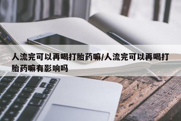 流产药微信购买联系方式人流完可以再喝打胎药嘛/人流完可以再喝打胎药嘛有影响吗