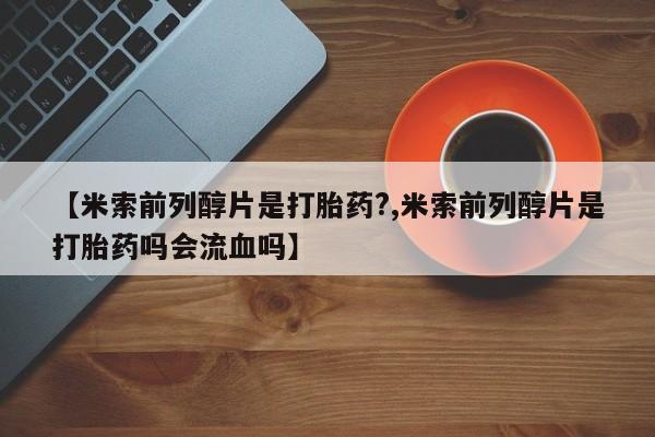 流产药微信购买联系方式【米索前列醇片是打胎药?,米索前列醇片是打胎药吗会流血吗】