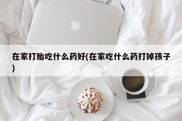 流产药微信购买联系方式在家打胎吃什么药好(在家吃什么药打掉孩子)