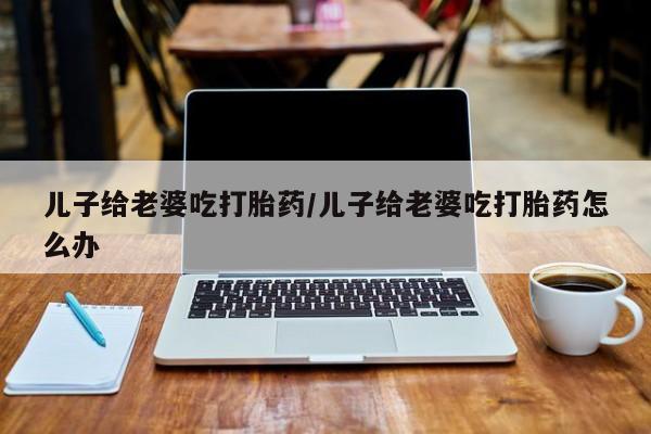 流产药微信购买联系方式儿子给老婆吃打胎药/儿子给老婆吃打胎药怎么办