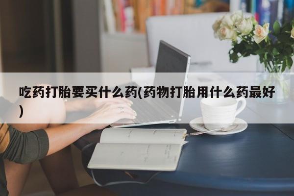 流产药微信购买联系方式吃药打胎要买什么药(药物打胎用什么药最好)