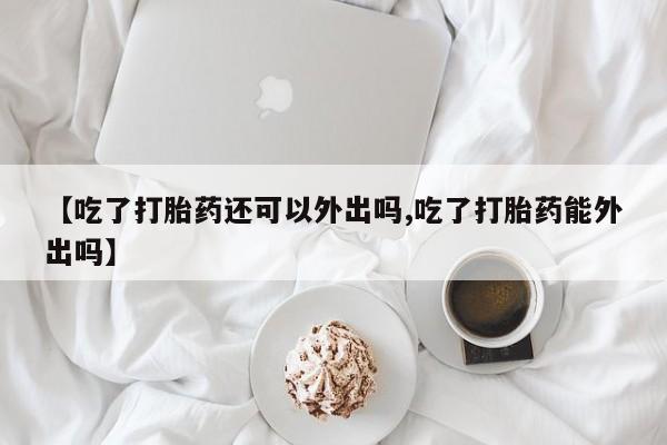 流产药微信购买联系方式【吃了打胎药还可以外出吗,吃了打胎药能外出吗】