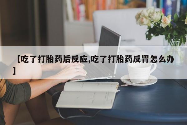 流产药微信购买联系方式【吃了打胎药后反应,吃了打胎药反胃怎么办】