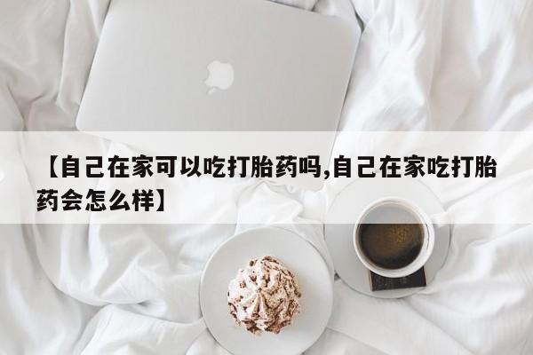 流产药微信购买联系方式【自己在家可以吃打胎药吗,自己在家吃打胎药会怎么样】