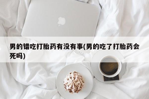 流产药微信购买联系方式男的错吃打胎药有没有事(男的吃了打胎药会死吗)