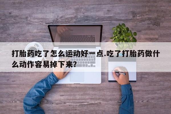 流产药微信购买联系方式打胎药吃了怎么运动好一点.吃了打胎药做什么动作容易掉下来？