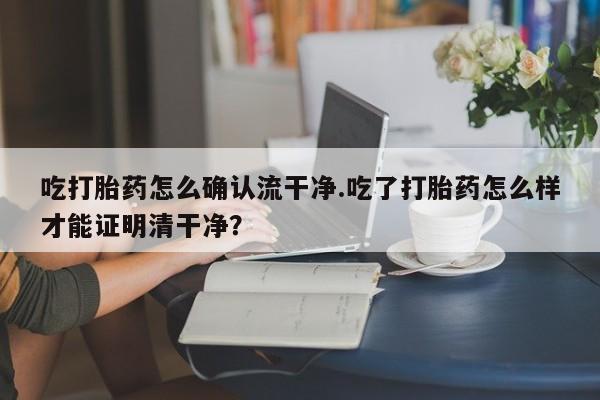 流产药微信购买联系方式吃打胎药怎么确认流干净.吃了打胎药怎么样才能证明清干净？