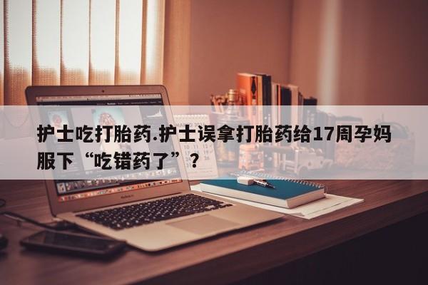 流产药微信购买联系方式护士吃打胎药.护士误拿打胎药给17周孕妈服下“吃错药了”？