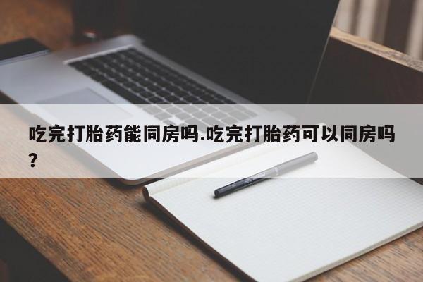 流产药微信购买联系方式吃完打胎药能同房吗.吃完打胎药可以同房吗？
