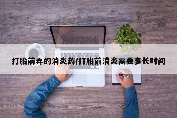 流产药微信购买联系方式打胎前弄的消炎药/打胎前消炎需要多长时间