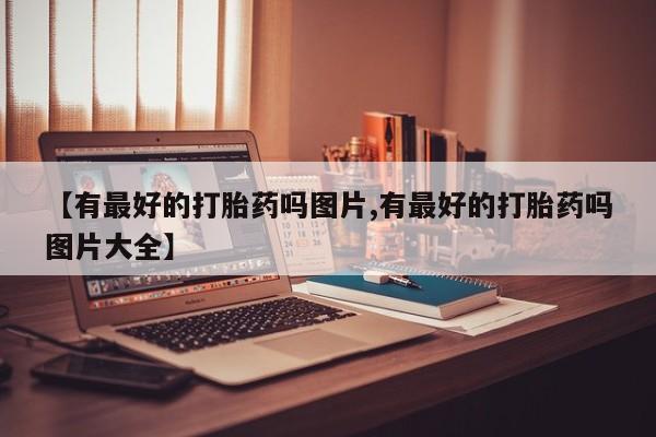 流产药微信购买联系方式【有最好的打胎药吗图片,有最好的打胎药吗图片大全】