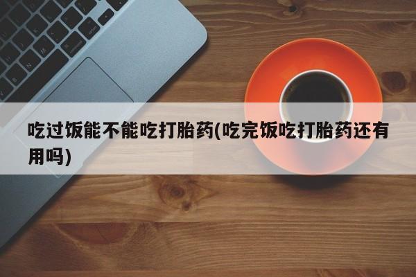 流产药微信购买联系方式吃过饭能不能吃打胎药(吃完饭吃打胎药还有用吗)